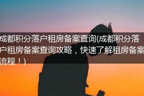 成都积分落户租房备案查询(成都积分落户租房备案查询攻略，快速了解租房备案流程！)