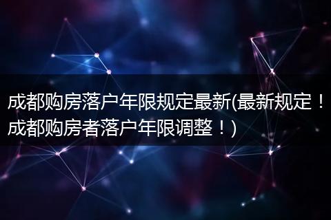 成都购房落户年限规定最新(最新规定！成都购房者落户年限调整！)