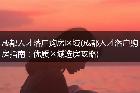 成都人才落户购房区域(成都人才落户购房指南：优质区域选房攻略)
