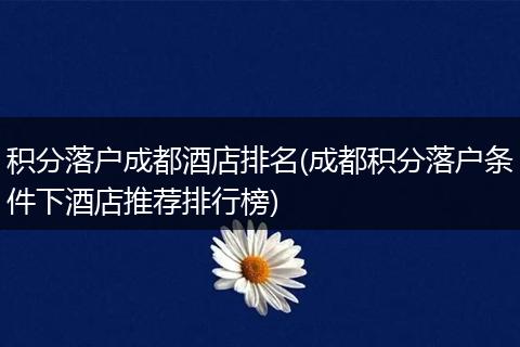积分落户成都酒店排名(成都积分落户条件下酒店推荐排行榜)
