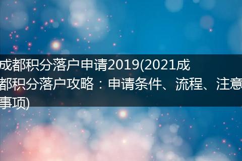 成都积分落户申请2019(2021成都积分落户攻略：申请条件、流程、注意事项)