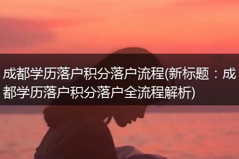 成都学历落户积分落户流程(新标题：成都学历落户积分落户全流程解析)