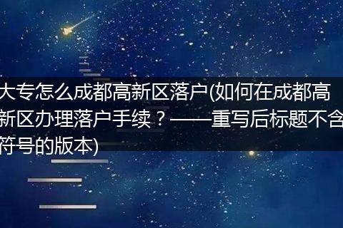 大专怎么成都高新区落户(如何在成都高新区办理落户手续？——重写后标题不含符号的版本)