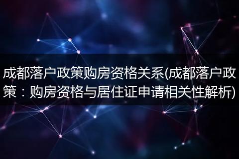 成都落户政策购房资格关系(成都落户政策：购房资格与居住证申请相关性解析)