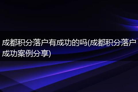 成都积分落户有成功的吗(成都积分落户成功案例分享)