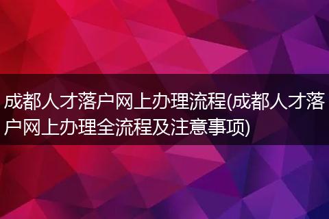 成都人才落户网上办理流程(成都人才落户网上办理全流程及注意事项)