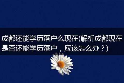成都还能学历落户么现在(解析成都现在是否还能学历落户，应该怎么办？)