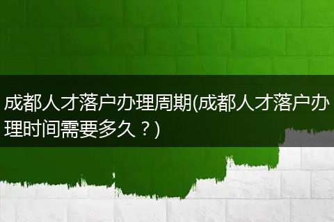 成都人才落户办理周期(成都人才落户办理时间需要多久？)