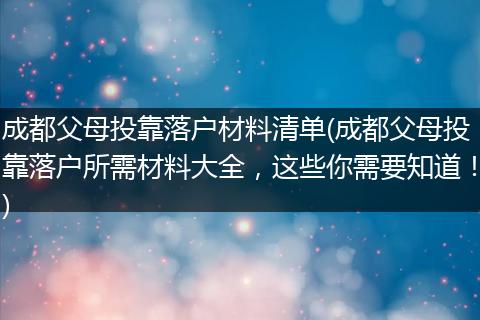 成都父母投靠落户材料清单(成都父母投靠落户所需材料大全，这些你需要知道！)