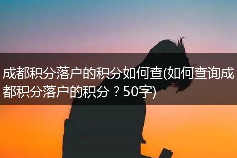成都积分落户的积分如何查(如何查询成都积分落户的积分？50字)