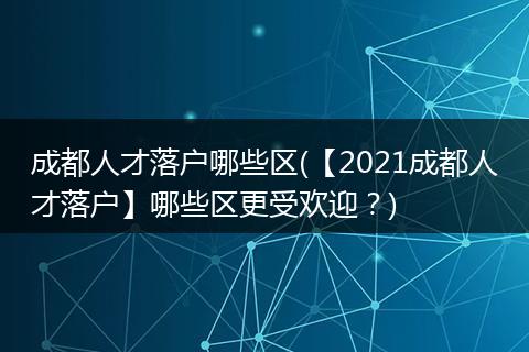 成都人才落户哪些区(【2021成都人才落户】哪些区更受欢迎？)