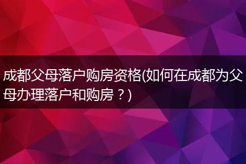 成都父母落户购房资格(如何在成都为父母办理落户和购房？)