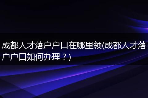 成都人才落户户口在哪里领(成都人才落户户口如何办理？)