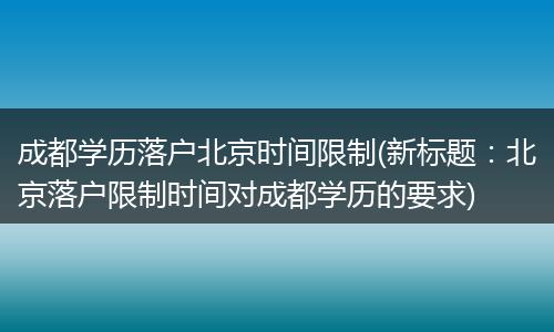 成都学历落户北京时间限制(新标题：北京落户限制时间对成都学历的要求)