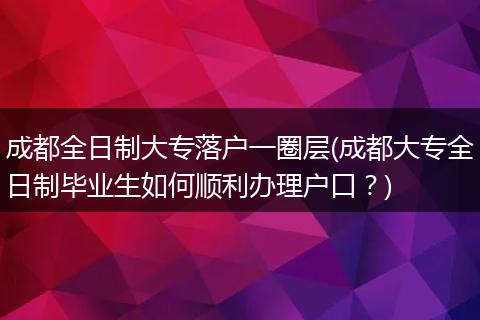 成都全日制大专落户一圈层(成都大专全日制毕业生如何顺利办理户口？)