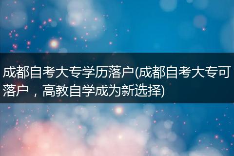 成都自考大专学历落户(成都自考大专可落户，高教自学成为新选择)