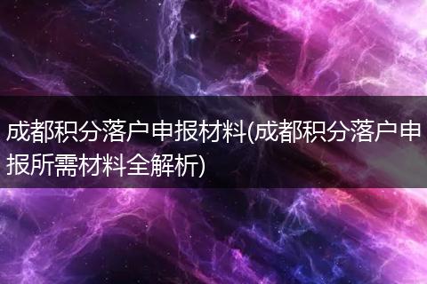 成都积分落户申报材料(成都积分落户申报所需材料全解析)