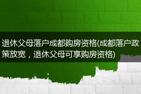 退休父母落户成都购房资格(成都落户政策放宽，退休父母可享购房资格)