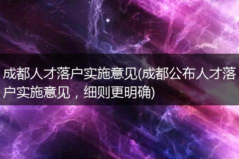成都人才落户实施意见(成都公布人才落户实施意见，细则更明确)