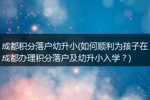 成都积分落户幼升小(如何顺利为孩子在成都办理积分落户及幼升小入学？)