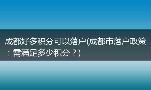 成都好多积分可以落户(成都市落户政策：需满足多少积分？)