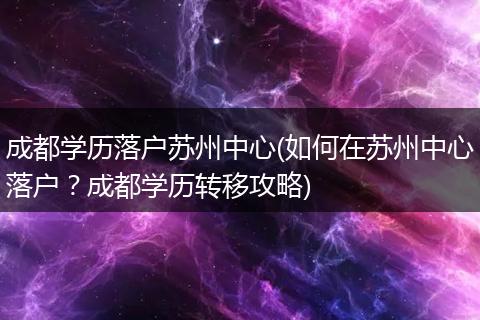 成都学历落户苏州中心(如何在苏州中心落户？成都学历转移攻略)