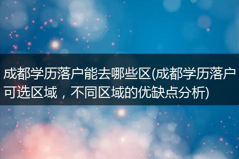 成都学历落户能去哪些区(成都学历落户可选区域，不同区域的优缺点分析)