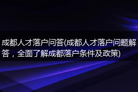 成都人才落户问答(成都人才落户问题解答，全面了解成都落户条件及政策)