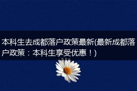 本科生去成都落户政策最新(最新成都落户政策：本科生享受优惠！)