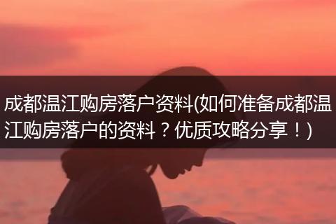 成都温江购房落户资料(如何准备成都温江购房落户的资料？优质攻略分享！)
