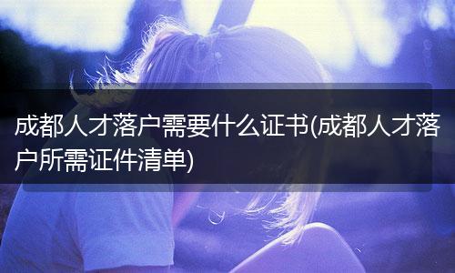 成都人才落户需要什么证书(成都人才落户所需证件清单)