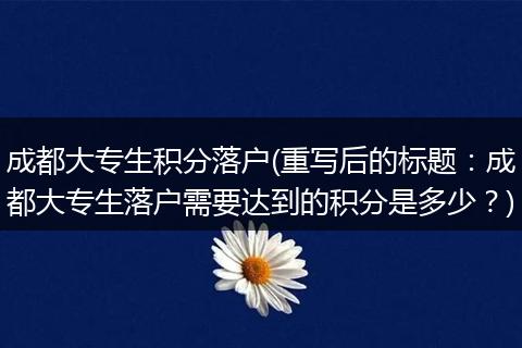 成都大专生积分落户(重写后的标题：成都大专生落户需要达到的积分是多少？)
