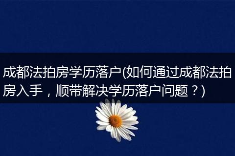 成都法拍房学历落户(如何通过成都法拍房入手，顺带解决学历落户问题？)