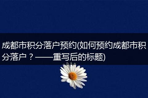 成都市积分落户预约(如何预约成都市积分落户？——重写后的标题)