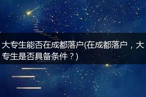 大专生能否在成都落户(在成都落户，大专生是否具备条件？)