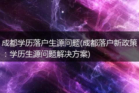 成都学历落户生源问题(成都落户新政策：学历生源问题解决方案)