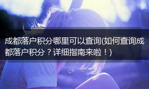成都落户积分哪里可以查询(如何查询成都落户积分？详细指南来啦！)