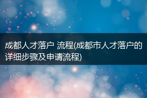 成都人才落户 流程(成都市人才落户的详细步骤及申请流程)