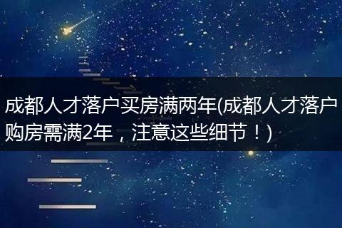 成都人才落户买房满两年(成都人才落户购房需满2年，注意这些细节！)