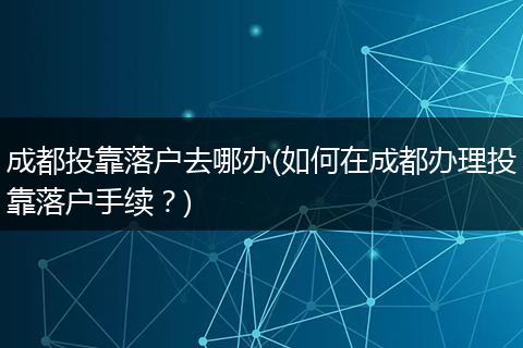 成都投靠落户去哪办(如何在成都办理投靠落户手续？)