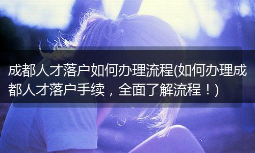 成都人才落户如何办理流程(如何办理成都人才落户手续，全面了解流程！)