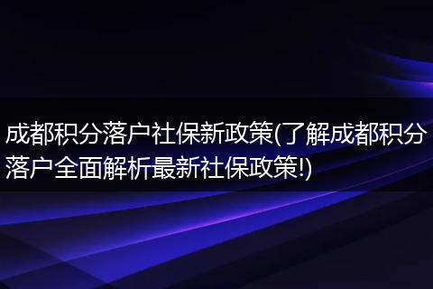成都积分落户社保新政策(了解成都积分落户全面解析最新社保政策!)