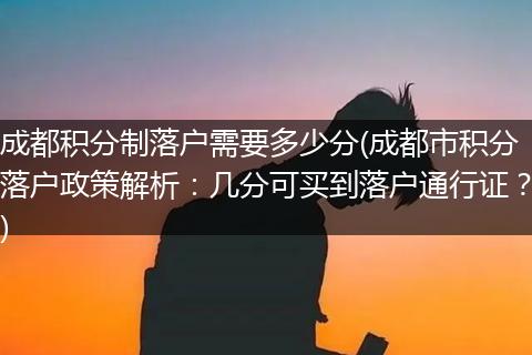 成都积分制落户需要多少分(成都市积分落户政策解析：几分可买到落户通行证？)