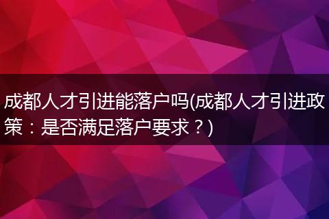 成都人才引进能落户吗(成都人才引进政策：是否满足落户要求？)
