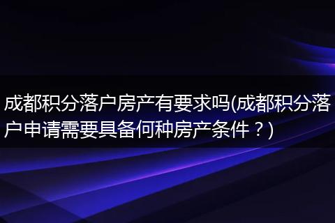 成都积分落户房产有要求吗(成都积分落户申请需要具备何种房产条件？)