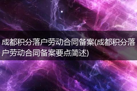 成都积分落户劳动合同备案(成都积分落户劳动合同备案要点简述)