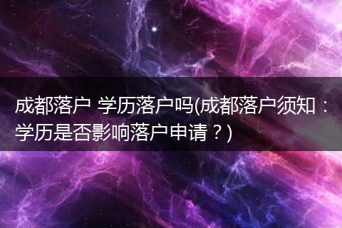 成都落户 学历落户吗(成都落户须知：学历是否影响落户申请？)