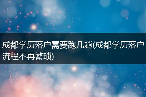成都学历落户需要跑几趟(成都学历落户流程不再繁琐)