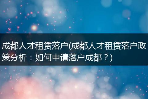 成都人才租赁落户(成都人才租赁落户政策分析：如何申请落户成都？)