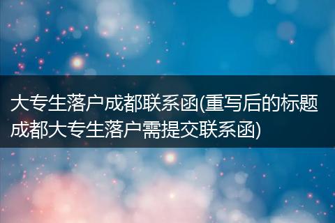 大专生落户成都联系函(重写后的标题 成都大专生落户需提交联系函)